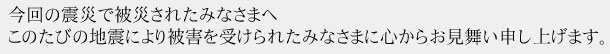 a1 今回の震災で被災されたみなさまへ このたびの地震により被害を受けられたみなさまに心からお見舞い申し上げます。